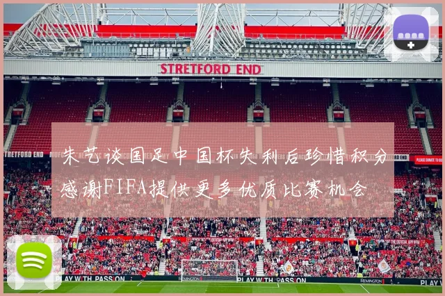 朱艺谈国足中国杯失利后珍惜积分感谢FIFA提供更多优质比赛机会