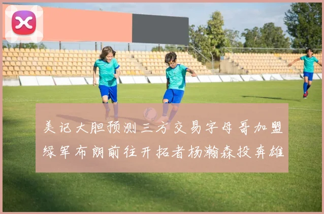 美记大胆预测三方交易字母哥加盟绿军布朗前往开拓者杨瀚森投奔雄鹿