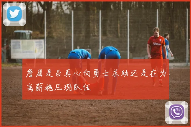 詹眉是否真心向勇士求助还是在为高薪施压现队伍