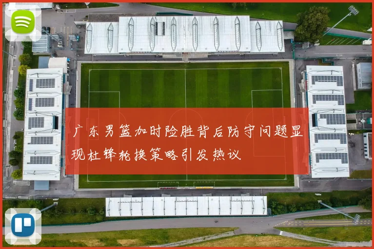 广东男篮加时险胜背后防守问题显现杜锋轮换策略引发热议