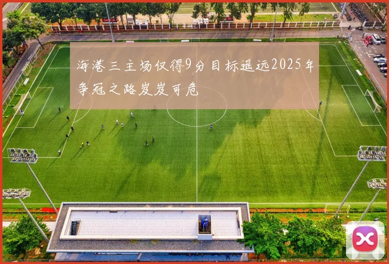 海港三主场仅得9分目标遥远2025年争冠之路岌岌可危
