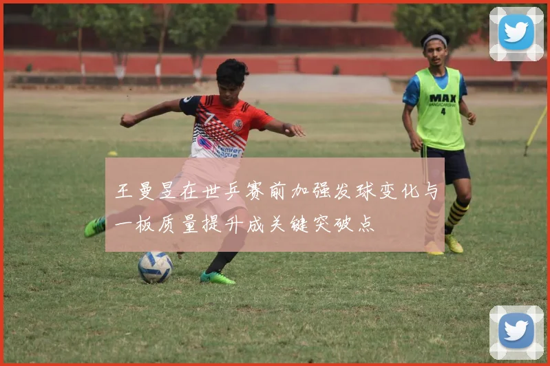 王曼昱在世乒赛前加强发球变化与一板质量提升成关键突破点
