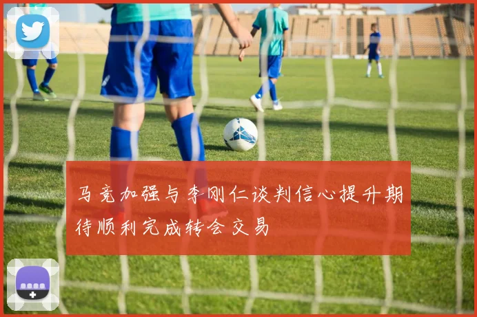 马竞加强与李刚仁谈判信心提升期待顺利完成转会交易
