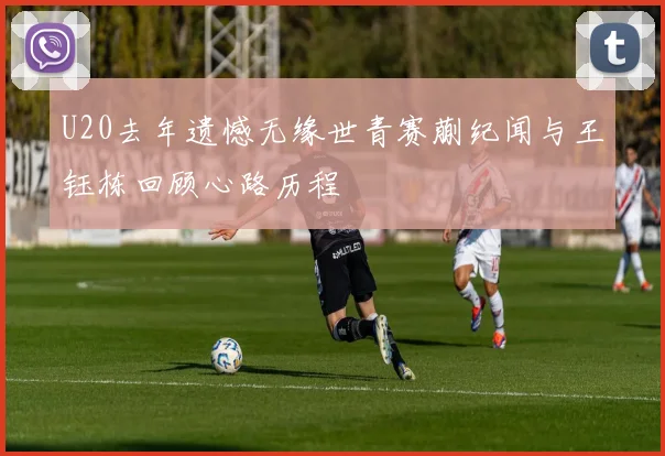 U20去年遗憾无缘世青赛蒯纪闻与王钰栋回顾心路历程
