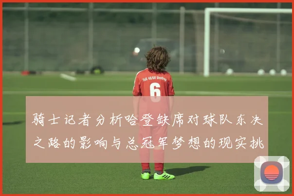 骑士记者分析哈登缺席对球队东决之路的影响与总冠军梦想的现实挑战