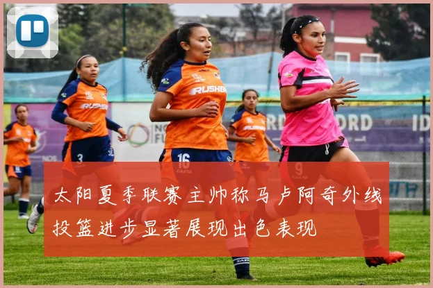 太阳夏季联赛主帅称马卢阿奇外线投篮进步显著展现出色表现
