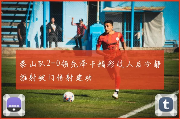 泰山队2-0领先泽卡精彩过人后冷静推射破门传射建功