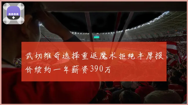 武切维奇选择重返魔术拒绝丰厚报价续约一年薪资390万