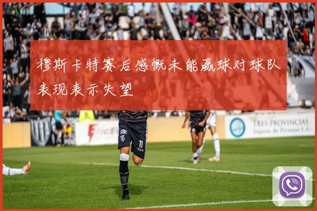 穆斯卡特赛后感慨未能赢球对球队表现表示失望