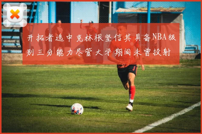 开拓者选中克林根坚信其具备NBA级别三分能力尽管大学期间未曾投射