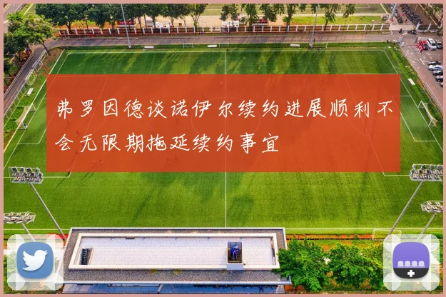 弗罗因德谈诺伊尔续约进展顺利不会无限期拖延续约事宜