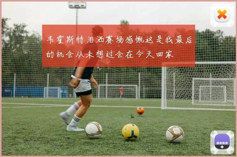 韦霍斯特泪洒赛场感慨这是我最后的机会从未想过会在今天回家