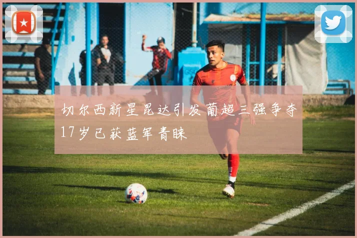 切尔西新星昆达引发葡超三强争夺17岁已获蓝军青睐