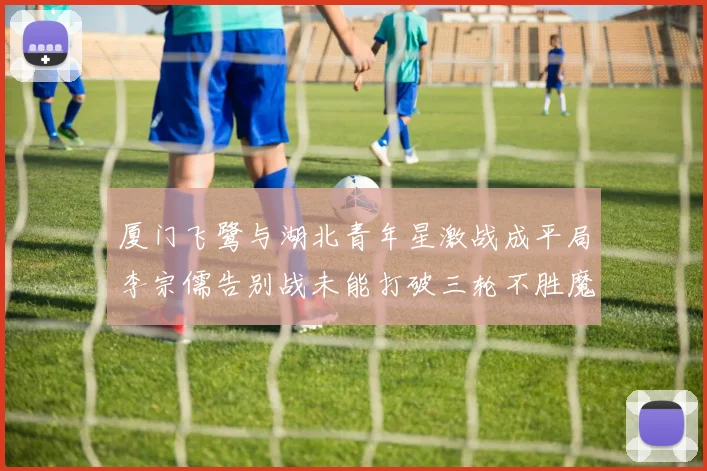 厦门飞鹭与湖北青年星激战成平局李宗儒告别战未能打破三轮不胜魔咒
