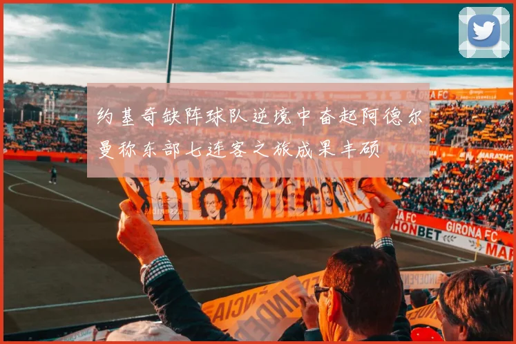 约基奇缺阵球队逆境中奋起阿德尔曼称东部七连客之旅成果丰硕