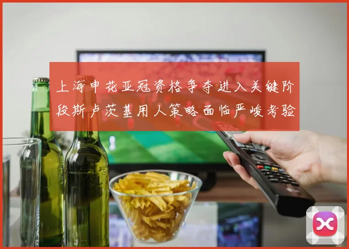 上海申花亚冠资格争夺进入关键阶段斯卢茨基用人策略面临严峻考验