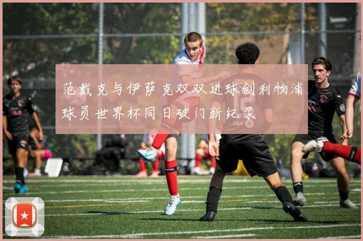 范戴克与伊萨克双双进球创利物浦球员世界杯同日破门新纪录