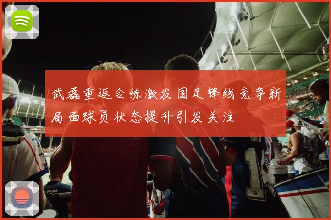武磊重返合练激发国足锋线竞争新局面球员状态提升引发关注