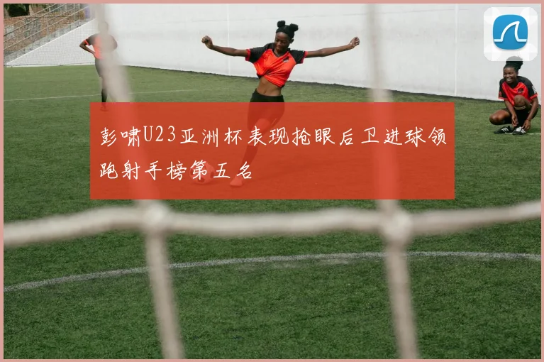 彭啸U23亚洲杯表现抢眼后卫进球领跑射手榜第五名