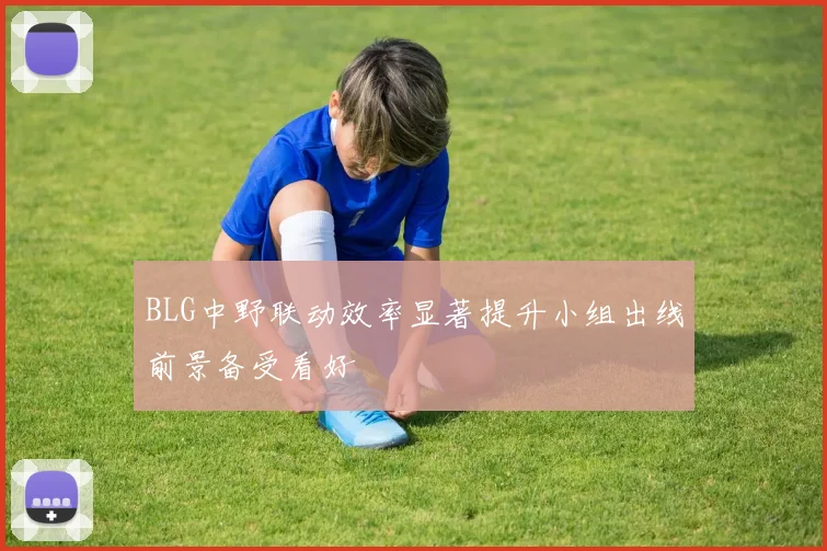 BLG中野联动效率显著提升小组出线前景备受看好