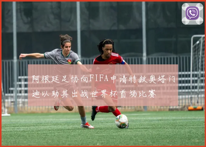 阿根廷足协向FIFA申请特赦奥塔门迪以助其出战世界杯首场比赛