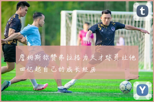 詹姆斯称赞弗拉格为天才球员让他回忆起自己的成长经历