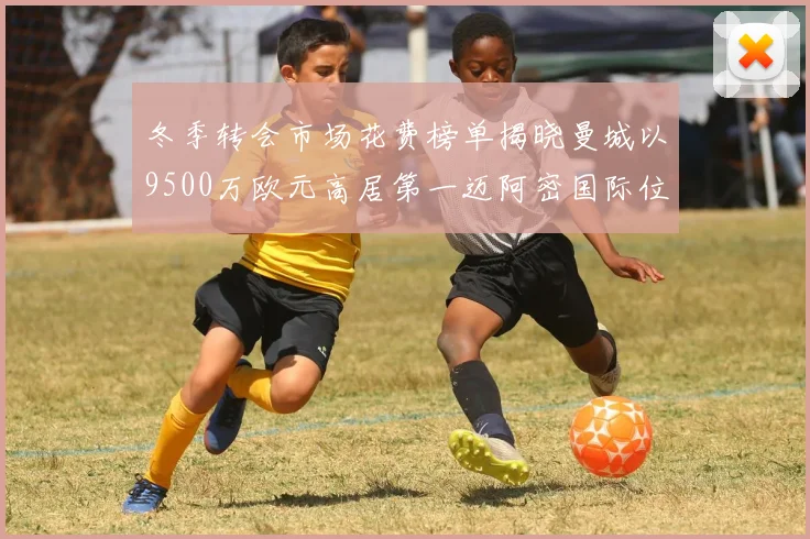 冬季转会市场花费榜单揭晓曼城以9500万欧元高居第一迈阿密国际位列第十一
