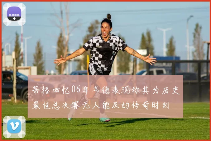 蒂格回忆06年韦德表现称其为历史最佳总决赛无人能及的传奇时刻