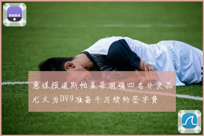 意媒报道斯帕莱蒂明确四名非卖品尤文为DV9准备千万续约签字费
