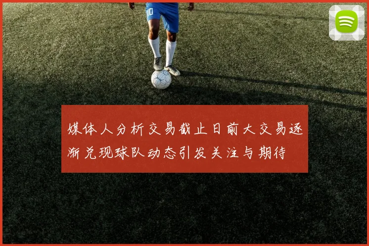 媒体人分析交易截止日前大交易逐渐兑现球队动态引发关注与期待