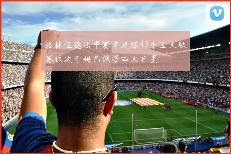 格林伍德法甲赛季进球43个五大联赛仅次于姆巴佩等四大巨星