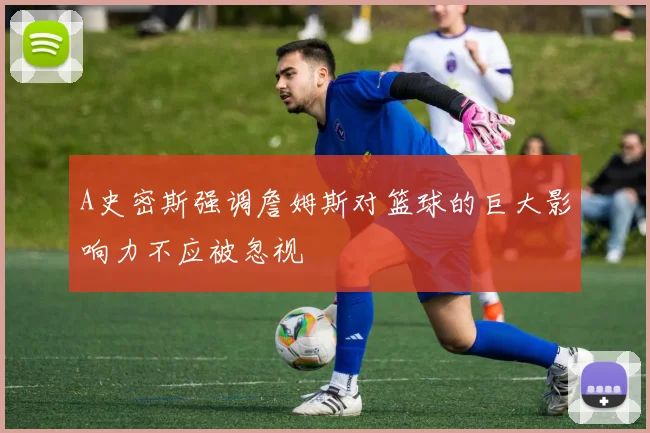 A史密斯强调詹姆斯对篮球的巨大影响力不应被忽视