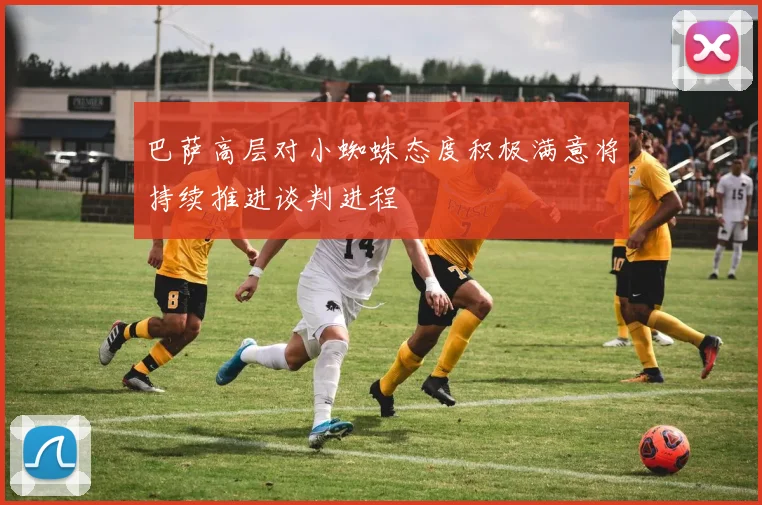 巴萨高层对小蜘蛛态度积极满意将持续推进谈判进程