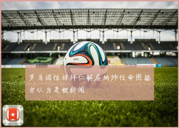 罗马诺惊讶拜仁解雇纳帅任命图赫尔以为是假新闻
