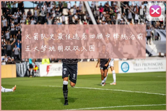 火箭队史最佳选秀回顾中锋统治前五大梦姚明双双入围