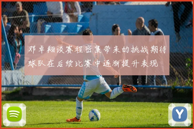 邓卓翔谈赛程密集带来的挑战期待球队在后续比赛中逐渐提升表现