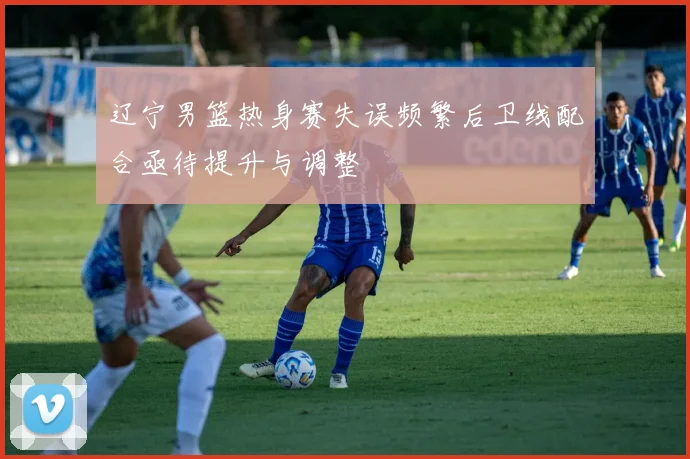 辽宁男篮热身赛失误频繁后卫线配合亟待提升与调整